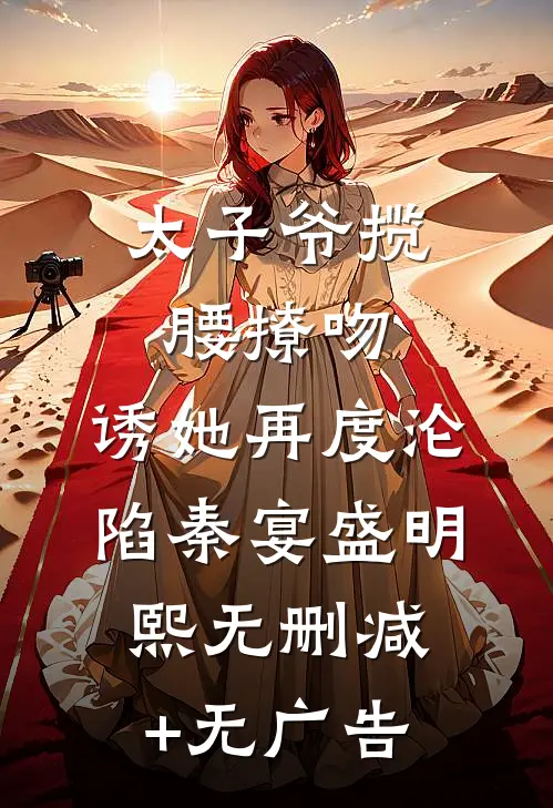 太子爷揽腰撩吻，诱她再度沦陷秦宴盛明熙无删减+无广告
