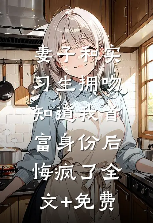妻子和实习生拥吻，知道我首富身份后悔疯了全文+免费