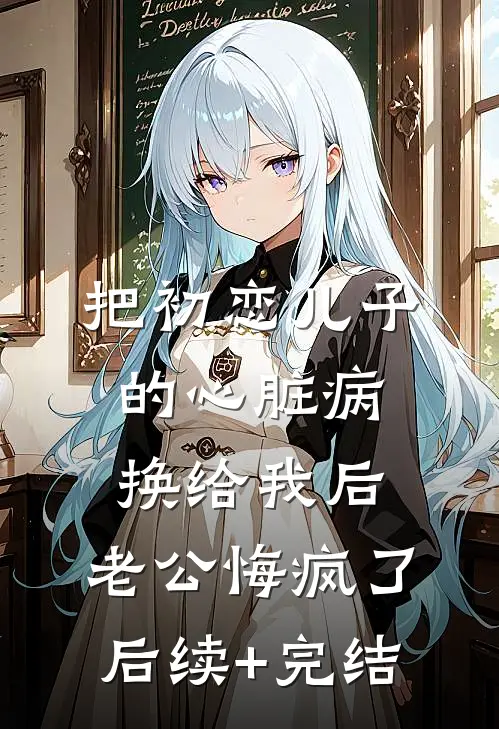 把初恋儿子的心脏病换给我后，老公悔疯了后续+完结