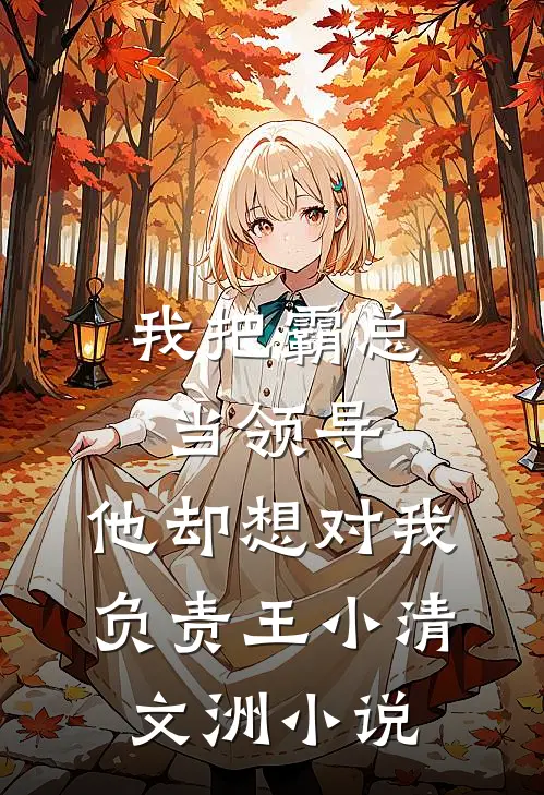 我把霸总当领导，他却想对我负责王小清文洲小说