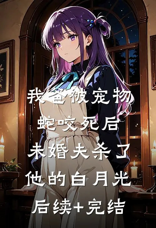 我爸被宠物蛇咬死后，未婚夫杀了他的白月光后续+完结
