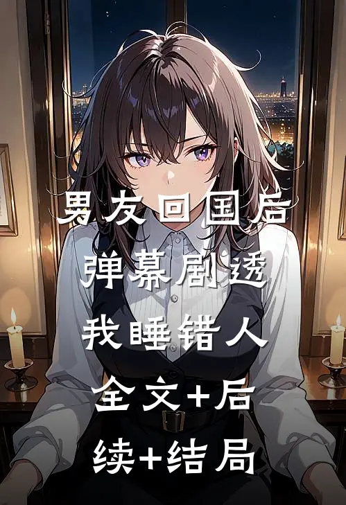 男友回国后，弹幕剧透我睡错人全文+后续+结局