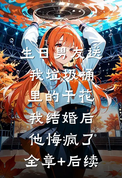 生日男友送我垃圾桶里的干花，我结婚后他悔疯了:全章+后续