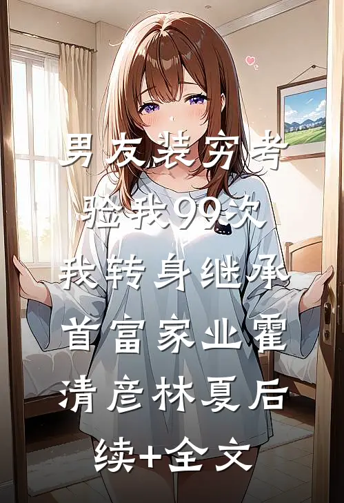 男友装穷考验我99次，我转身继承首富家业霍清彦林夏后续+全文