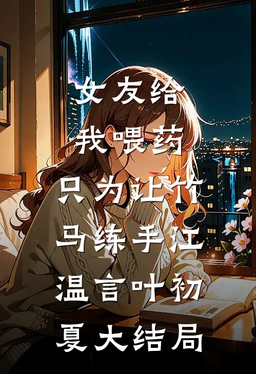 女友给我喂药，只为让竹马练手江温言叶初夏大结局