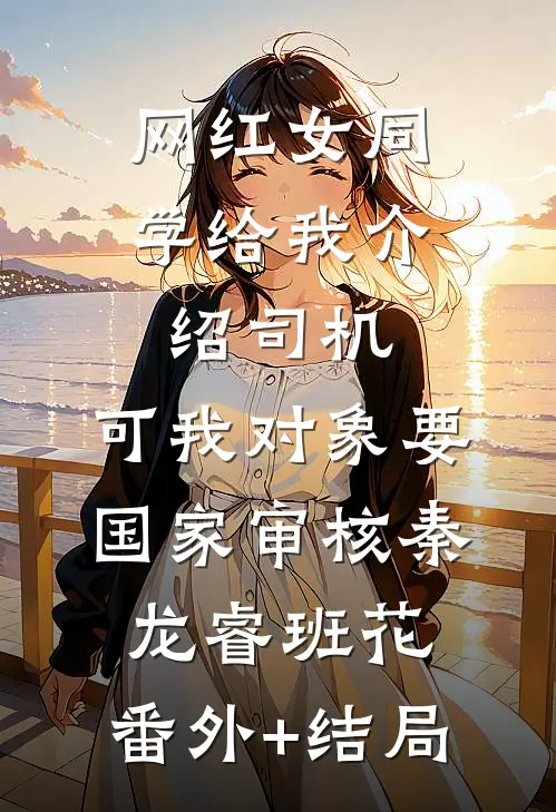 网红女同学给我介绍司机，可我对象要国家审核秦龙睿班花:(番外)+(结局)
