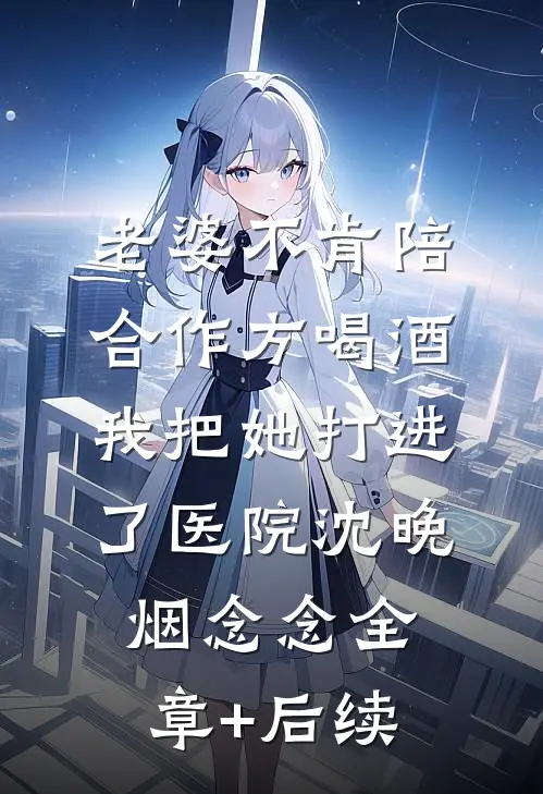 老婆不肯陪合作方喝酒，我把她打进了医院沈晚烟念念全章+后续