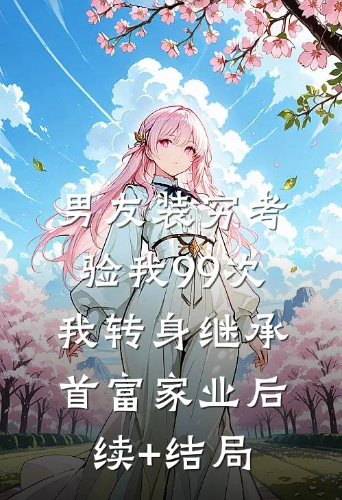 男友装穷考验我99次，我转身继承首富家业后续+结局