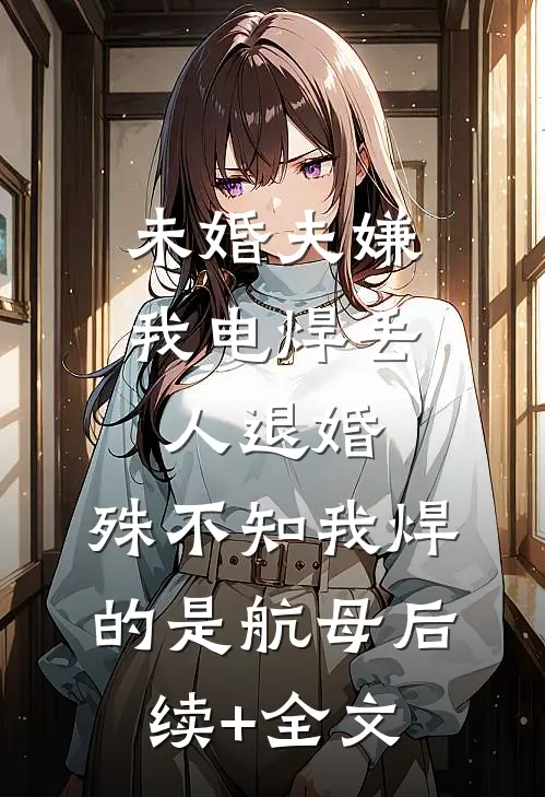 未婚夫嫌我电焊丢人退婚，殊不知我焊的是航母后续+全文