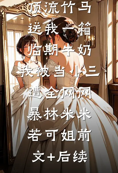 顶流竹马送我一箱临期牛奶，我被当小三遭全网网暴林米米若可姐前文+后续