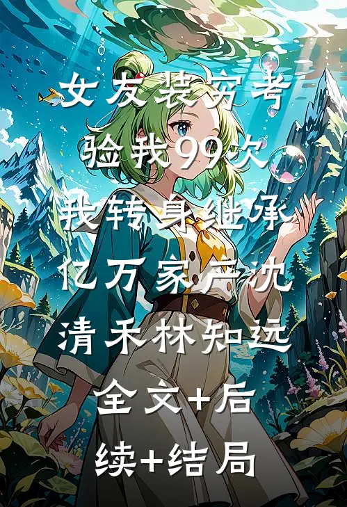 女友装穷考验我99次，我转身继承亿万家产沈清禾林知远:全文+后续+结局