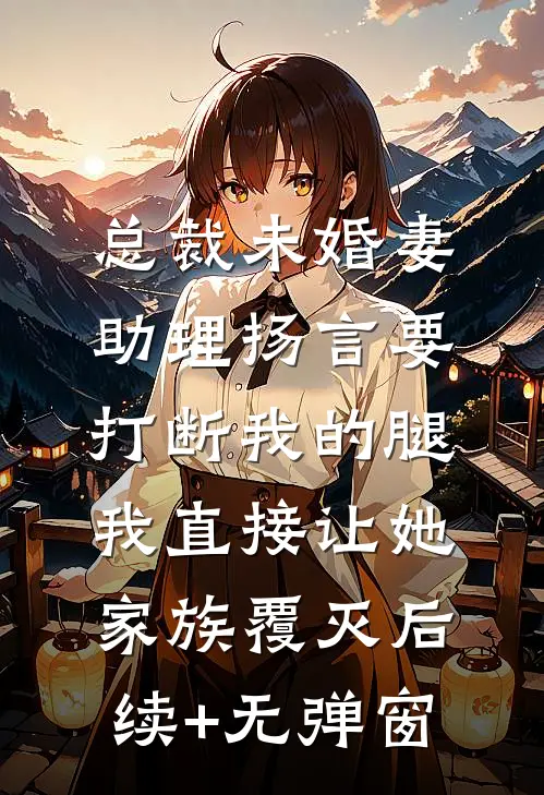 总裁未婚妻助理扬言要打断我的腿，我直接让她家族覆灭后续+无弹窗