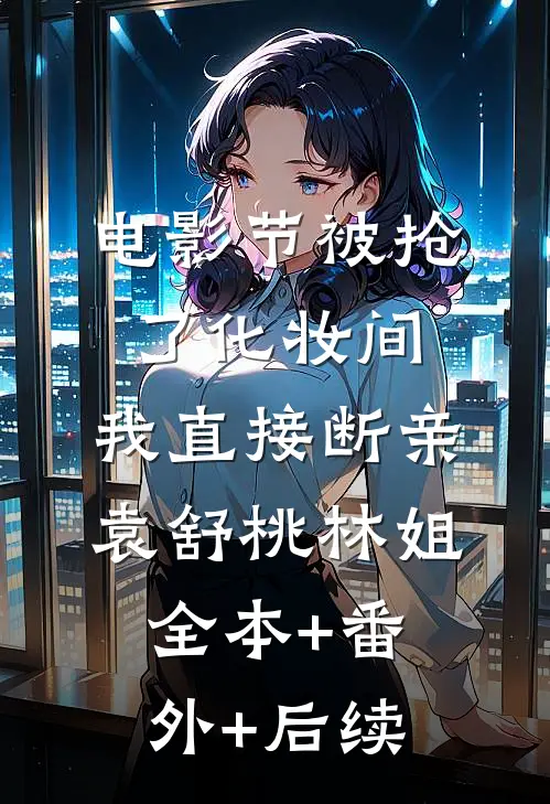 电影节被抢了化妆间，我直接断亲袁舒桃林姐:全本+番外+后续