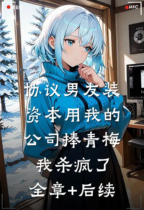 协议男友装资本用我的公司捧青梅，我杀疯了:全章+后续