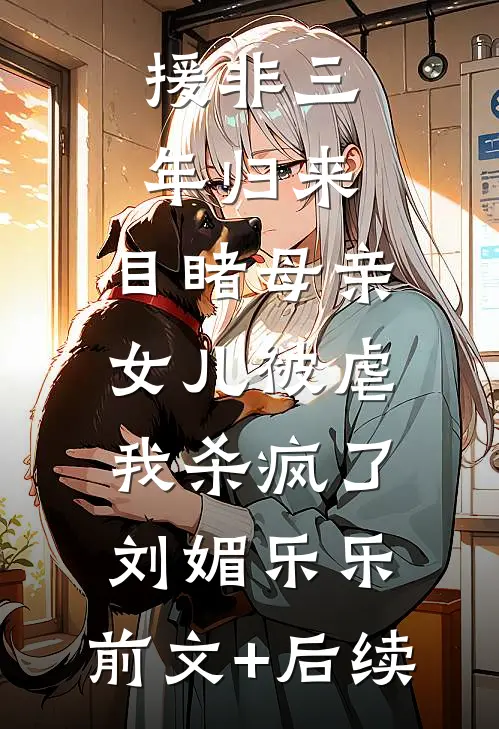 援非三年归来,目睹母亲女儿被虐，我杀疯了刘媚乐乐:前文+后续