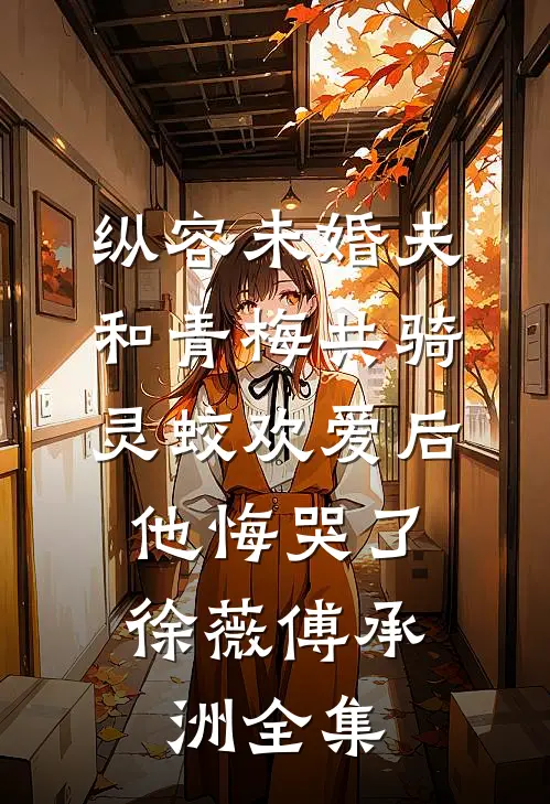 纵容未婚夫和青梅共骑灵蛟欢爱后，他悔哭了徐薇傅承洲全集
