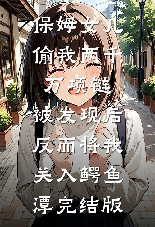 保姆女儿偷我两千万项链，被发现后反而将我关入鳄鱼潭完结版