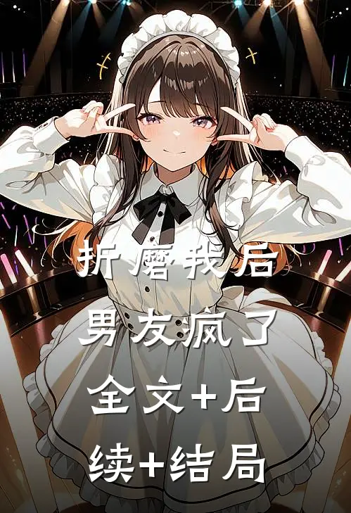折磨我后，男友疯了全文+后续+结局