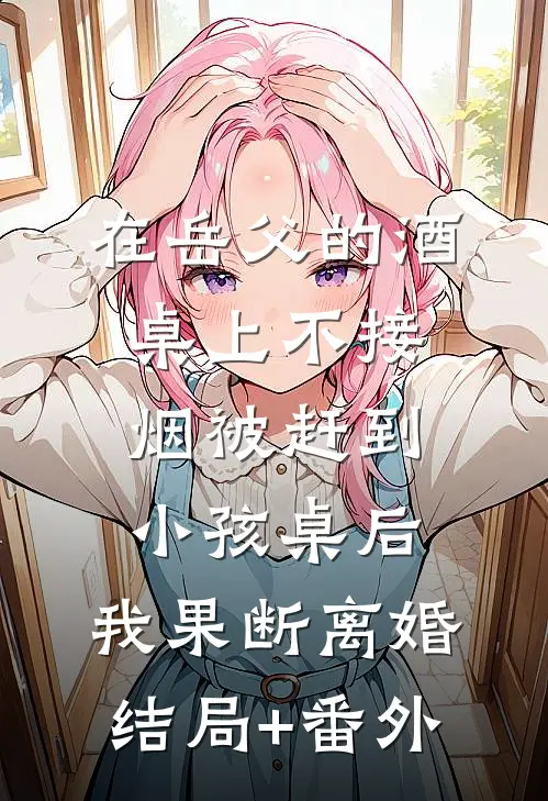 在岳父的酒桌上不接烟被赶到小孩桌后，我果断离婚结局+番外