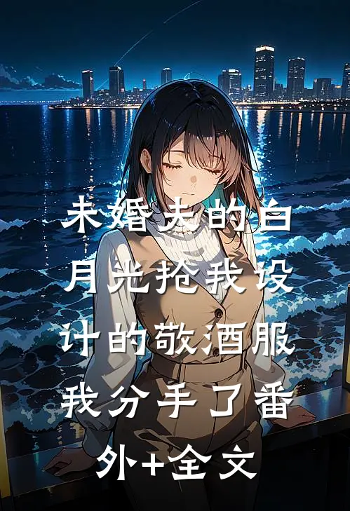 未婚夫的白月光抢我设计的敬酒服，我分手了(番外)+(全文)