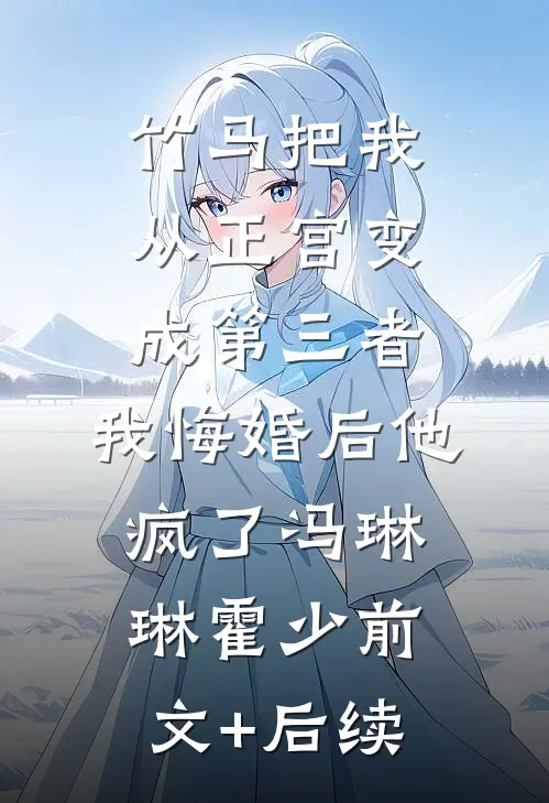 竹马把我从正宫变成第三者，我悔婚后他疯了冯琳琳霍少前文+后续