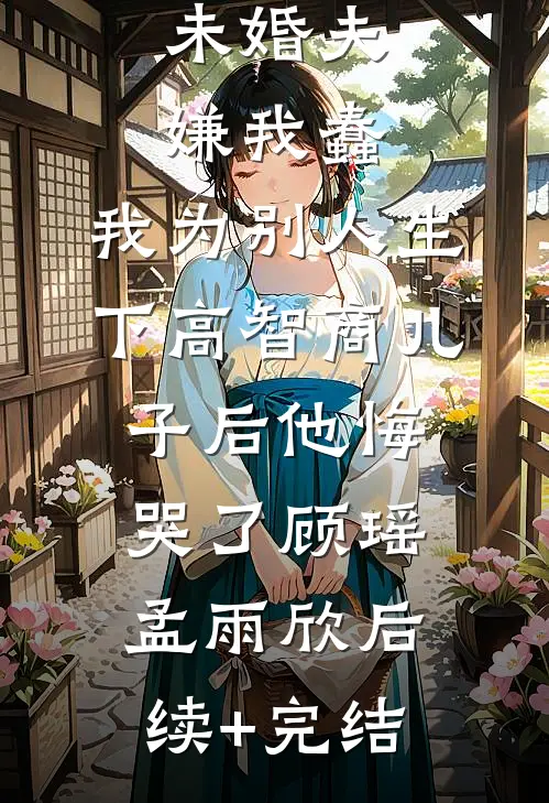未婚夫嫌我蠢，我为别人生下高智商儿子后他悔哭了顾瑶孟雨欣后续+完结