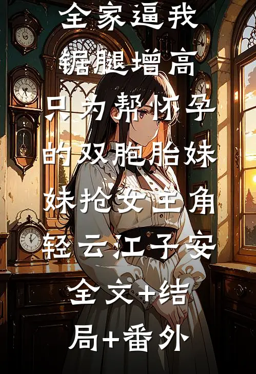 全家逼我锯腿增高，只为帮怀孕的双胞胎妹妹抢女主角轻云江子安全文+结局+番外
