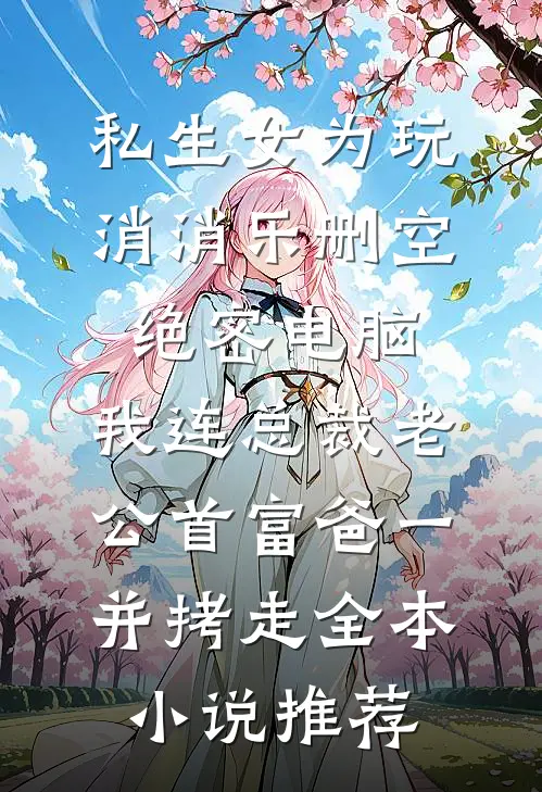 私生女为玩消消乐删空绝密电脑，我连总裁老公首富爸一并拷走全本小说推荐