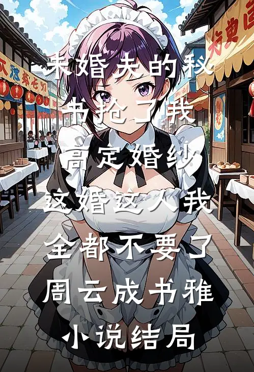 未婚夫的秘书抢了我高定婚纱，这婚这人我全都不要了周云成书雅小说结局