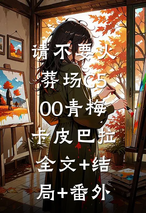 请不要火葬场C500青梅卡皮巴拉:全文+结局+番外