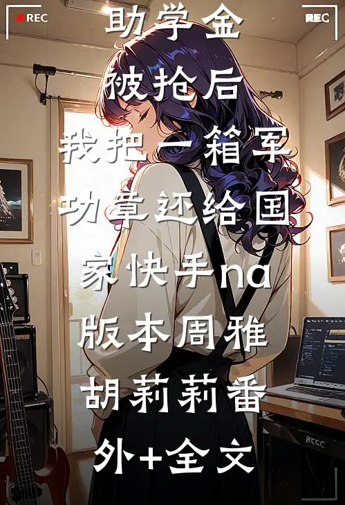 助学金被抢后，我把一箱军功章还给国家快手na版本周雅胡莉莉(番外)+(全文)