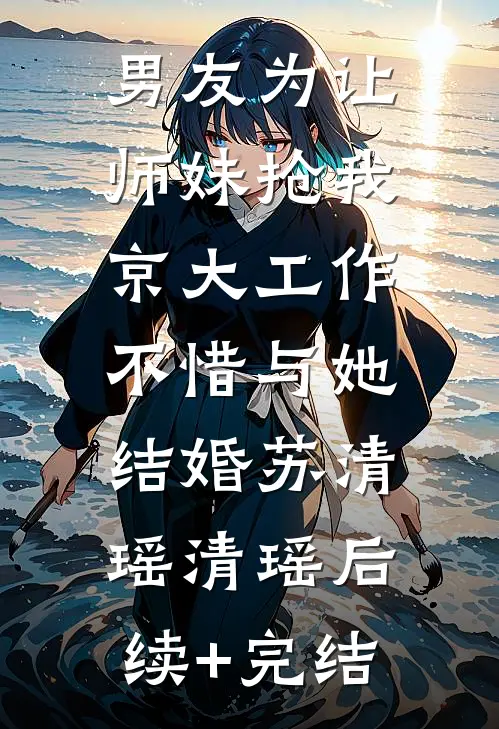 男友为让师妹抢我京大工作，不惜与她结婚苏清瑶清瑶后续+完结