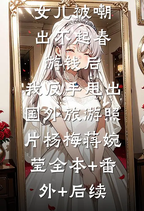 女儿被嘲出不起春游钱后，我反手甩出国外旅游照片杨梅蒋婉莹全本+番外+后续