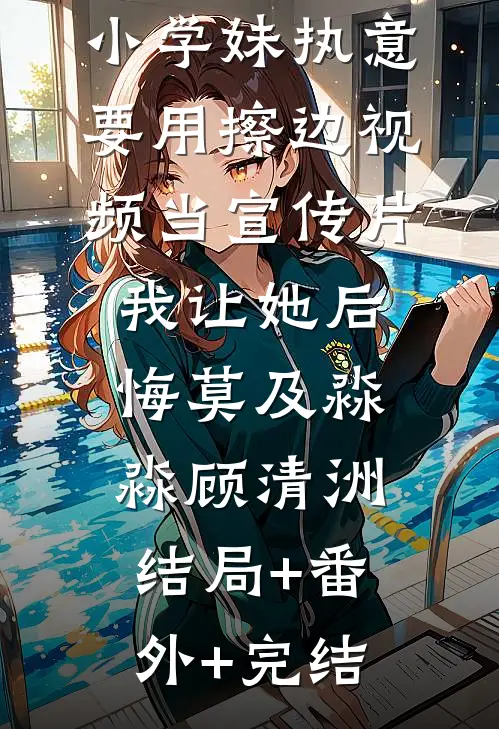 小学妹执意要用擦边视频当宣传片，我让她后悔莫及淼淼顾清洲:结局+番外+完结