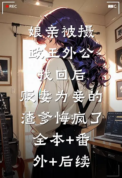 娘亲被摄政王外公找回后，贬妻为妾的渣爹悔疯了:全本+番外+后续