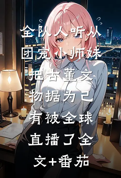 全队人听从团宠小师妹把古董文物据为己有被全球直播了全文+番茄
