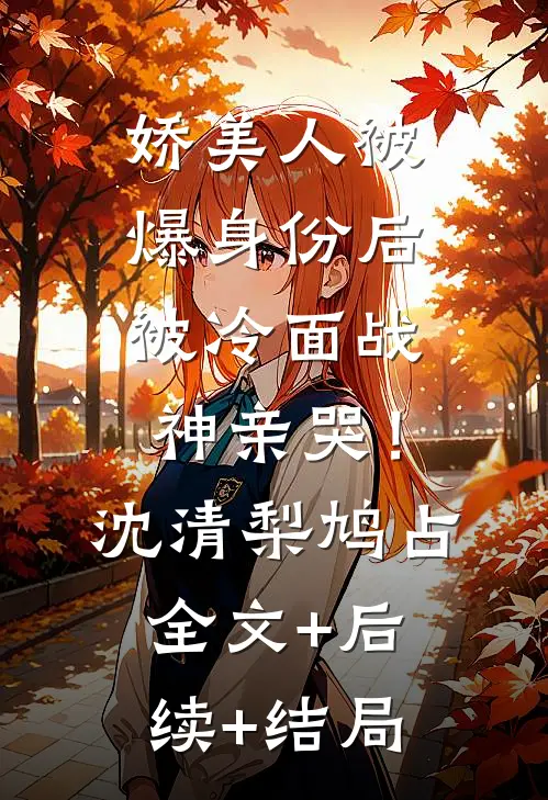 娇美人被爆身份后，被冷面战神亲哭！沈清梨鸠占全文+后续+结局