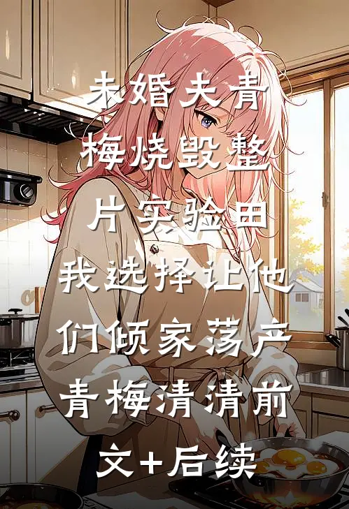未婚夫青梅烧毁整片实验田，我选择让他们倾家荡产青梅清清前文+后续
