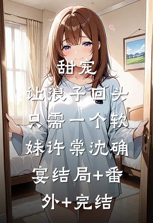 甜宠：让浪子回头，只需一个软妹许棠沈确宴结局+番外+完结