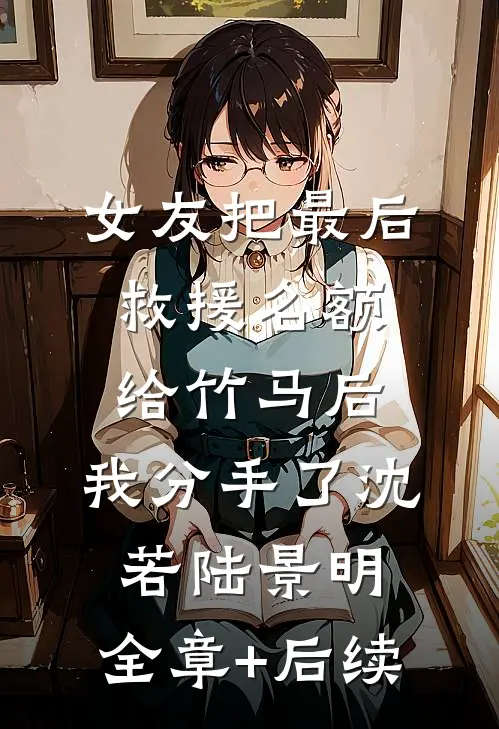 女友把最后救援名额给竹马后，我分手了沈若陆景明:全章+后续
