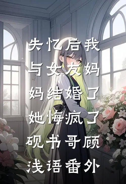 失忆后我与女友妈妈结婚了，她悔疯了砚书哥顾浅语番外
