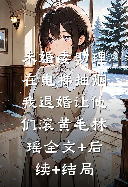 未婚妻助理在电梯抽烟，我退婚让他们滚黄毛林瑶全文+后续+结局