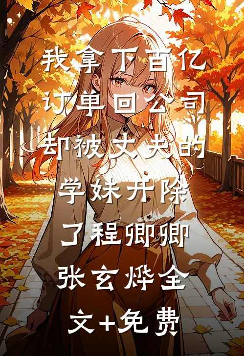 我拿下百亿订单回公司，却被丈夫的学妹开除了程卿卿张玄烨全文+免费