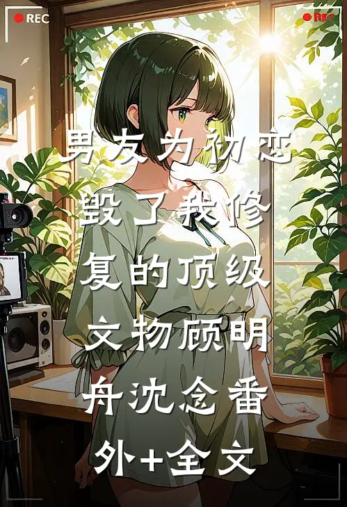 男友为初恋毁了我修复的顶级文物顾明舟沈念(番外)+(全文)