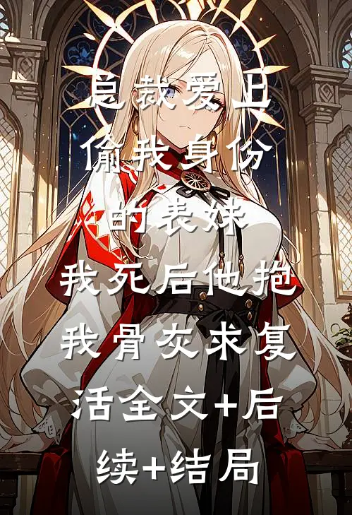 总裁爱上偷我身份的表妹，我死后他抱我骨灰求复活全文+后续+结局