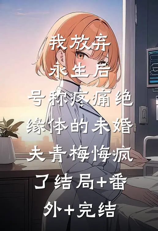 我放弃永生后，号称疼痛绝缘体的未婚夫青梅悔疯了结局+番外+完结