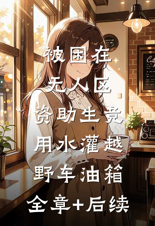 被困在无人区，资助生竟用水灌越野车油箱:全章+后续