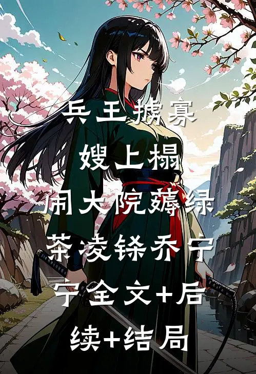 兵王掳寡嫂上榻，闹大院薅绿茶凌铩乔宁宁全文+后续+结局
