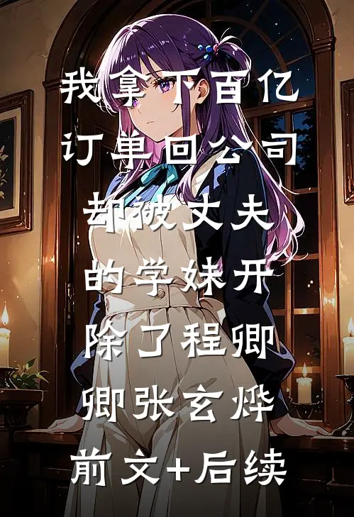 我拿下百亿订单回公司，却被丈夫的学妹开除了程卿卿张玄烨:前文+后续