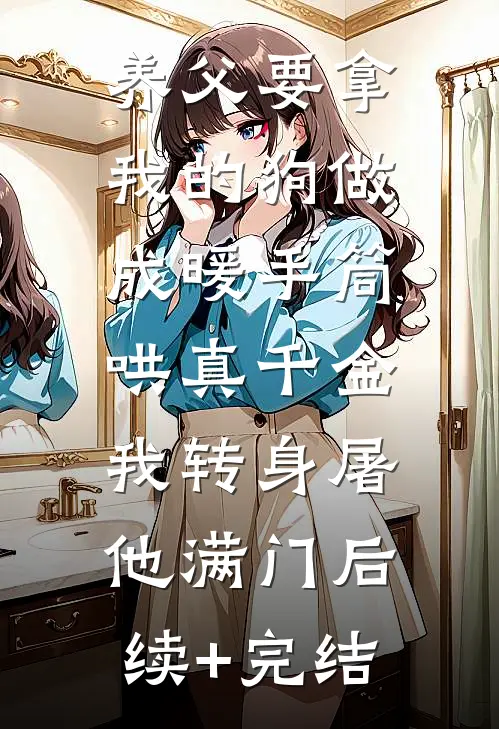 养父要拿我的狗做成暖手筒哄真千金，我转身屠他满门后续+完结